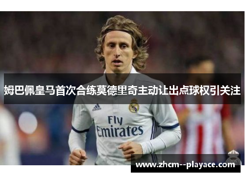 姆巴佩皇马首次合练莫德里奇主动让出点球权引关注