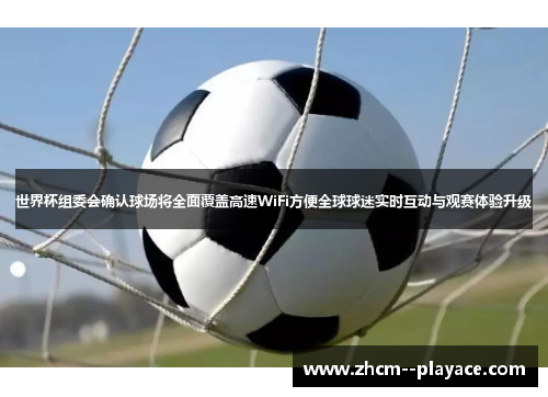 世界杯组委会确认球场将全面覆盖高速WiFi方便全球球迷实时互动与观赛体验升级